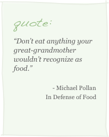 quote:
“Don’t eat anything your great-grandmother wouldn’t recognize as food.”
- Michael Pollan In Defense of Food